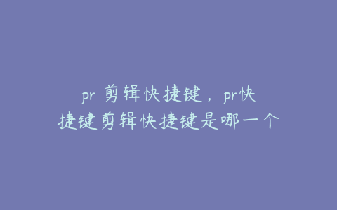 pr 剪辑快捷键,pr快捷键剪辑快捷键是哪一个