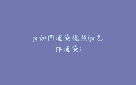 pr如何渲染视频(pr怎样渲染)