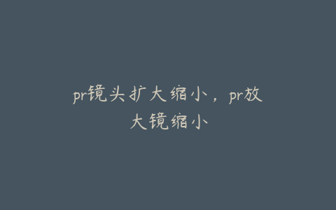 pr镜头扩大缩小,pr放大镜缩小