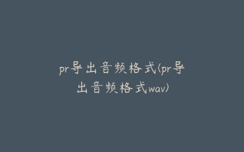 pr导出音频格式(pr导出音频格式wav)