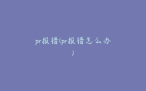 pr报错(pr报错怎么办)