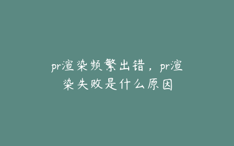 pr渲染频繁出错,pr渲染失败是什么原因