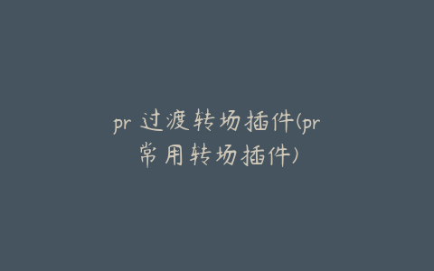 pr 过渡转场插件(pr常用转场插件)