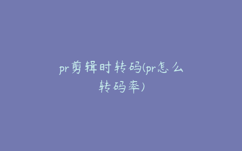 pr剪辑时转码(pr怎么转码率)