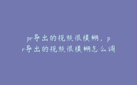 pr导出的视频很模糊,pr导出的视频很模糊怎么调整