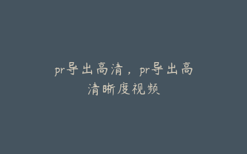 pr导出高清,pr导出高清晰度视频