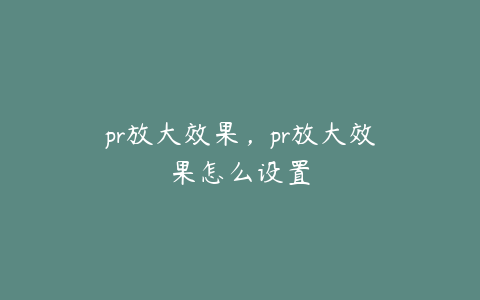 pr放大效果,pr放大效果怎么设置