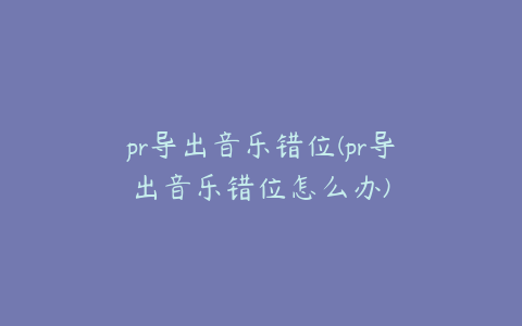 pr导出音乐错位(pr导出音乐错位怎么办)