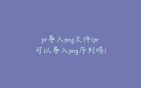 pr导入png文件(pr可以导入png序列吗)