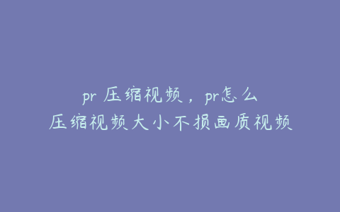 pr 压缩视频,pr怎么压缩视频大小不损画质视频
