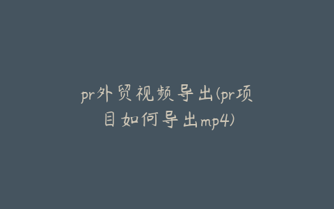 pr外贸视频导出(pr项目如何导出mp4)