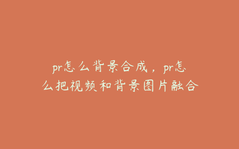 pr怎么背景合成,pr怎么把视频和背景图片融合
