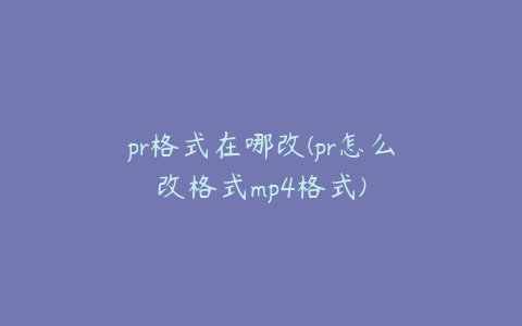 pr格式在哪改(pr怎么改格式mp4格式)
