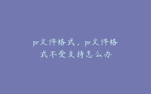 pr文件格式,pr文件格式不受支持怎么办