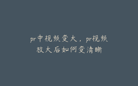 pr中视频变大,pr视频放大后如何变清晰