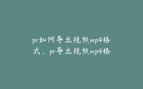 pr如何导出视频mp4格式,pr导出视频mp4格式但是还是很大