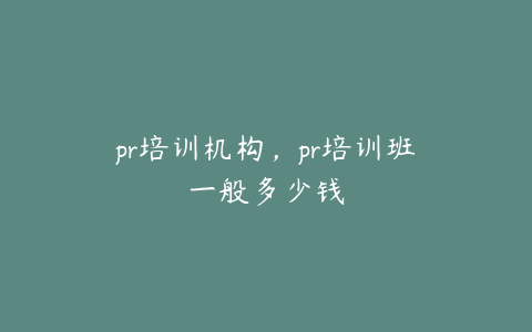 pr培训机构,pr培训班一般多少钱