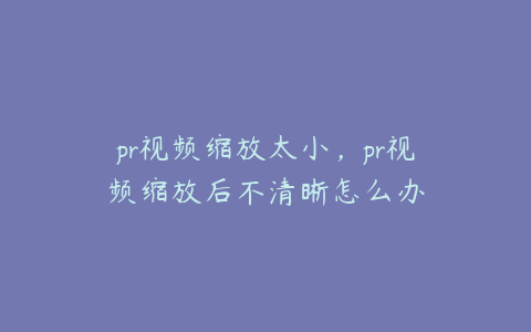 pr视频缩放太小,pr视频缩放后不清晰怎么办