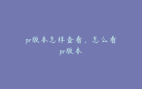 pr版本怎样查看,怎么看pr版本