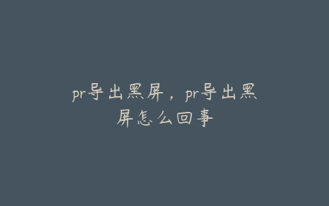 pr导出黑屏,pr导出黑屏怎么回事