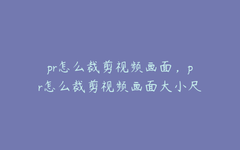 pr怎么裁剪视频画面,pr怎么裁剪视频画面大小尺寸