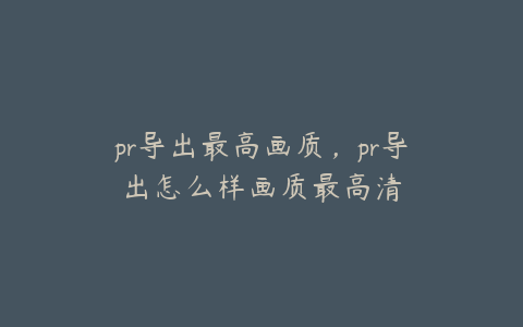 pr导出最高画质,pr导出怎么样画质最高清