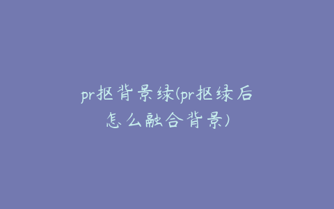 pr抠背景绿(pr抠绿后怎么融合背景)