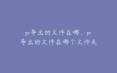 pr导出的文件在哪,pr导出的文件在哪个文件夹