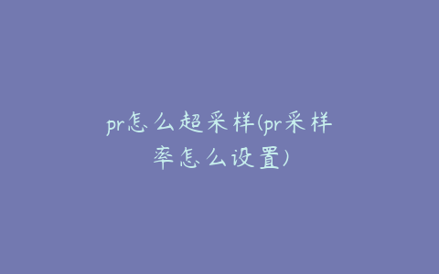 pr怎么超采样(pr采样率怎么设置)
