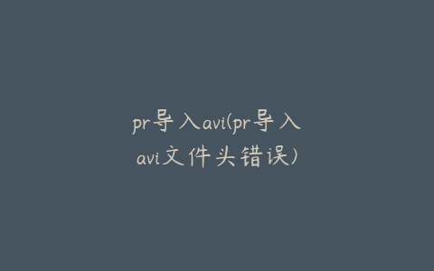 pr导入avi(pr导入avi文件头错误)