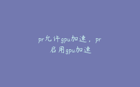 pr允许gpu加速，pr启用gpu加速