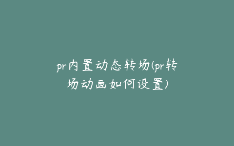 pr内置动态转场(pr转场动画如何设置)