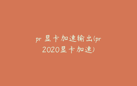 pr 显卡加速输出(pr2020显卡加速)