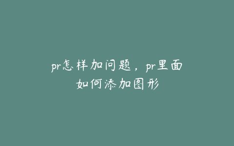 pr怎样加问题,pr里面如何添加图形