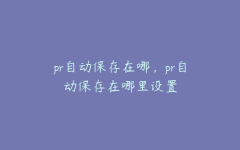pr自动保存在哪,pr自动保存在哪里设置