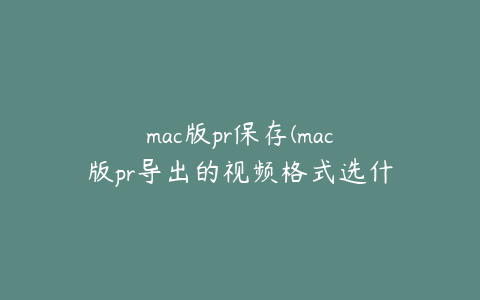 mac版pr保存(mac版pr导出的视频格式选什么)