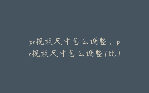 pr视频尺寸怎么调整,pr视频尺寸怎么调整1比1