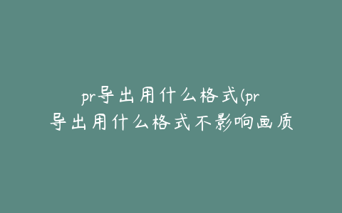 pr导出用什么格式(pr导出用什么格式不影响画质)