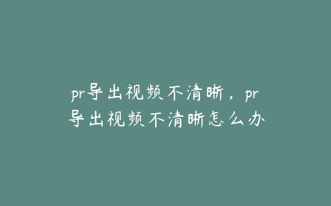 pr导出视频不清晰,pr导出视频不清晰怎么办