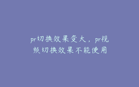 pr切换效果变大,pr视频切换效果不能使用