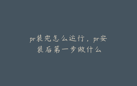 pr装完怎么运行,pr安装后第一步做什么