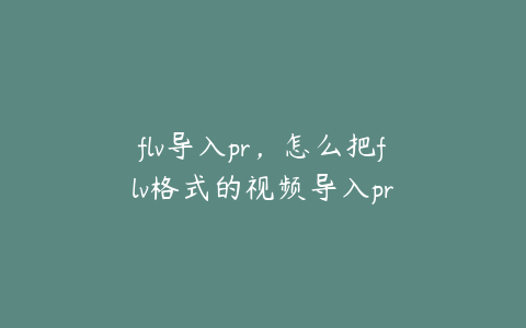 flv导入pr，怎么把flv格式的视频导入pr