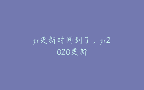 pr更新时间到了,pr2020更新
