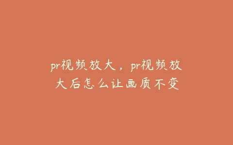 pr视频放大,pr视频放大后怎么让画质不变