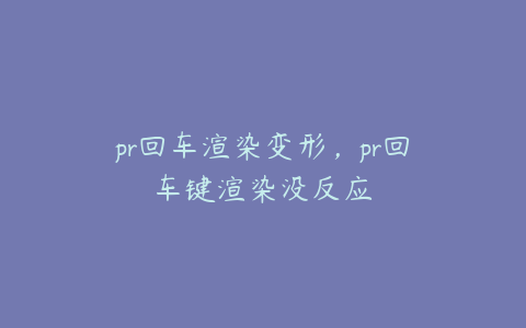 pr回车渲染变形,pr回车键渲染没反应
