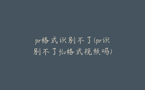 pr格式识别不了(pr识别不了flv格式视频吗)