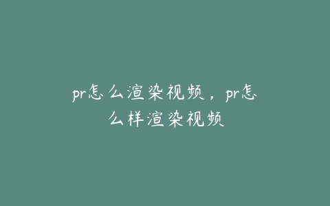 pr怎么渲染视频,pr怎么样渲染视频