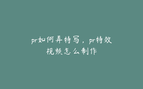 pr如何弄特写,pr特效视频怎么制作
