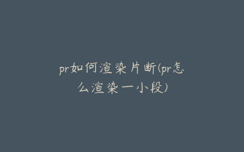 pr如何渲染片断(pr怎么渲染一小段)
