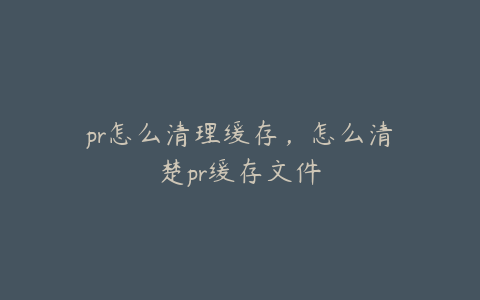 pr怎么清理缓存,怎么清楚pr缓存文件